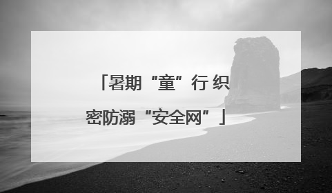 暑期“童”行 织密防溺“安全网”